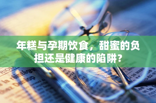 年糕与孕期饮食，甜蜜的负担还是健康的陷阱？