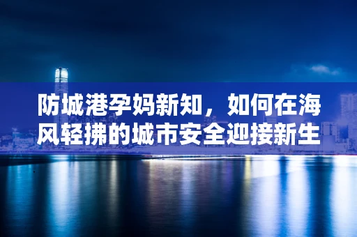 防城港孕妈新知，如何在海风轻拂的城市安全迎接新生命？