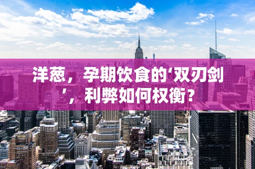 洋葱，孕期饮食的‘双刃剑’，利弊如何权衡？