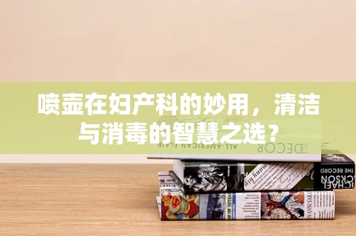 喷壶在妇产科的妙用，清洁与消毒的智慧之选？