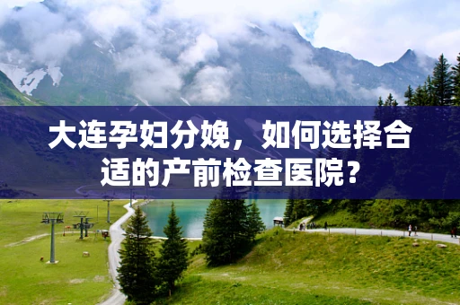 大连孕妇分娩，如何选择合适的产前检查医院？