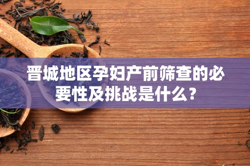 晋城地区孕妇产前筛查的必要性及挑战是什么？