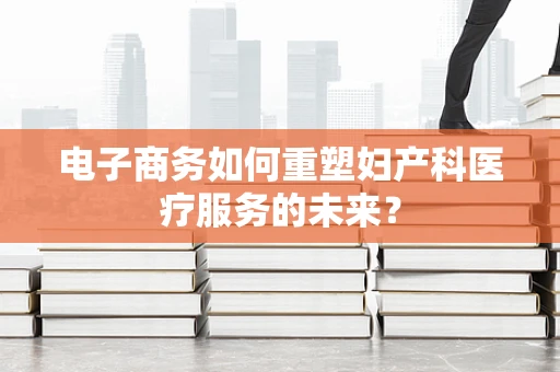 电子商务如何重塑妇产科医疗服务的未来？