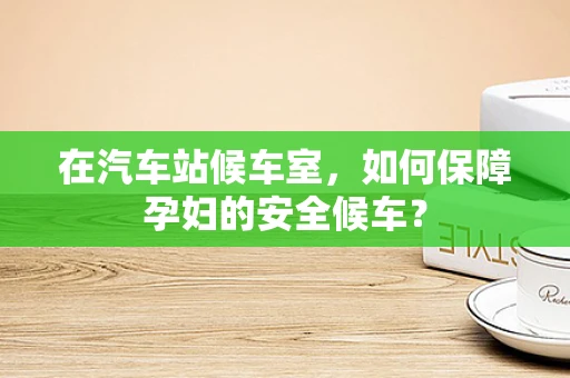 在汽车站候车室，如何保障孕妇的安全候车？