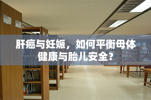 肝癌与妊娠，如何平衡母体健康与胎儿安全？