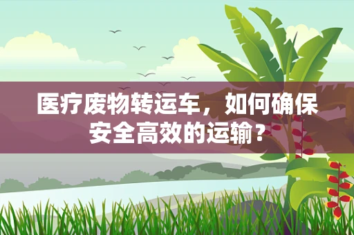 医疗废物转运车，如何确保安全高效的运输？