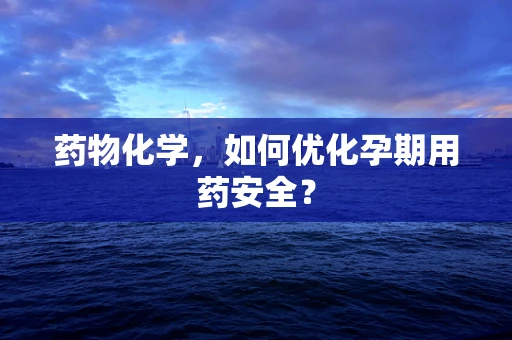 药物化学，如何优化孕期用药安全？