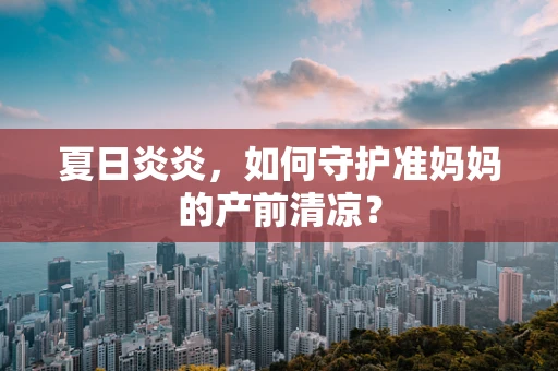 夏日炎炎，如何守护准妈妈的产前清凉？