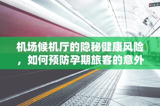 机场候机厅的隐秘健康风险，如何预防孕期旅客的意外状况？