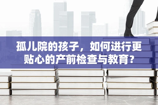孤儿院的孩子，如何进行更贴心的产前检查与教育？