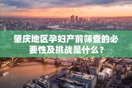 肇庆地区孕妇产前筛查的必要性及挑战是什么？