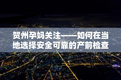 贺州孕妈关注——如何在当地选择安全可靠的产前检查服务？