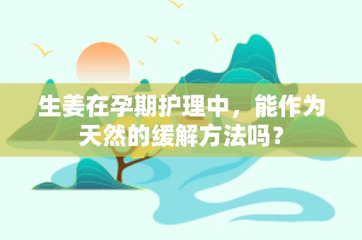 生姜在孕期护理中，能作为天然的缓解方法吗？