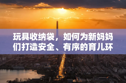 玩具收纳袋，如何为新妈妈们打造安全、有序的育儿环境？