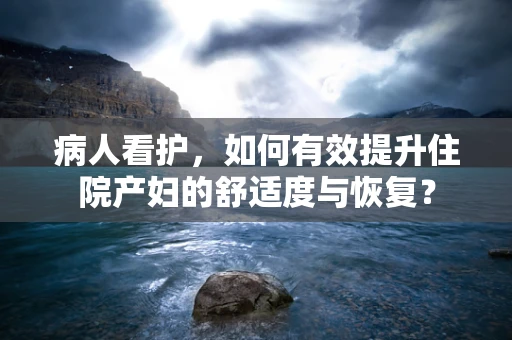 病人看护，如何有效提升住院产妇的舒适度与恢复？