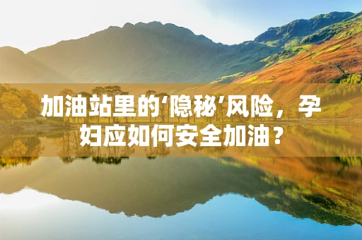 加油站里的‘隐秘’风险，孕妇应如何安全加油？