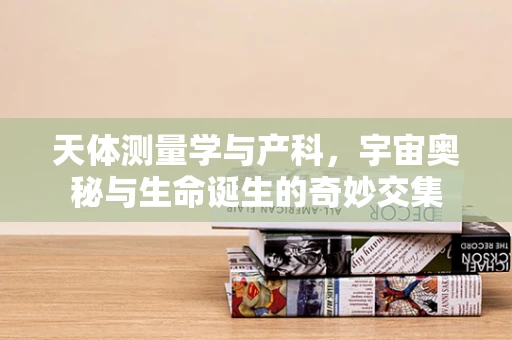 天体测量学与产科，宇宙奥秘与生命诞生的奇妙交集