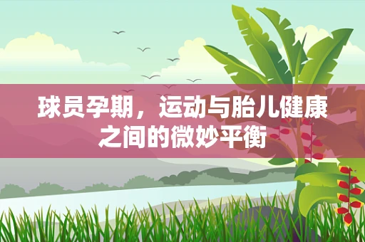 球员孕期，运动与胎儿健康之间的微妙平衡
