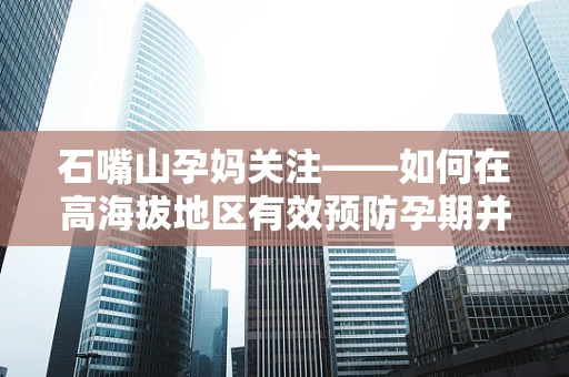 石嘴山孕妈关注——如何在高海拔地区有效预防孕期并发症？