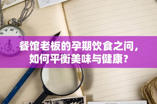 餐馆老板的孕期饮食之问，如何平衡美味与健康？