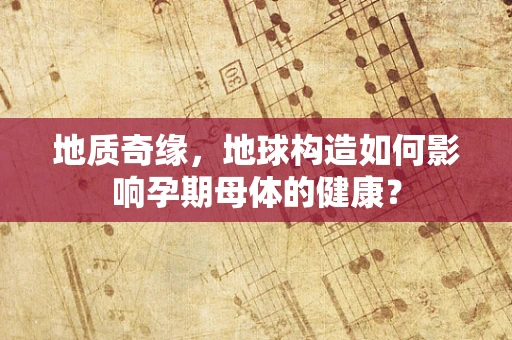 地质奇缘，地球构造如何影响孕期母体的健康？