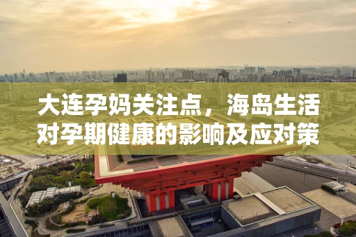 大连孕妈关注点，海岛生活对孕期健康的影响及应对策略