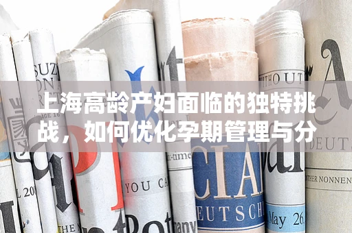 上海高龄产妇面临的独特挑战，如何优化孕期管理与分娩安全？