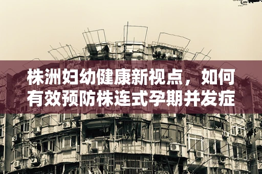 株洲妇幼健康新视点，如何有效预防株连式孕期并发症？