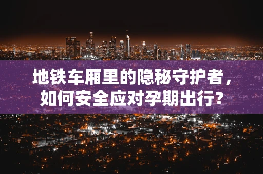 地铁车厢里的隐秘守护者，如何安全应对孕期出行？