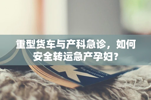 重型货车与产科急诊，如何安全转运急产孕妇？