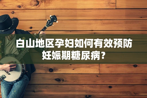 白山地区孕妇如何有效预防妊娠期糖尿病？