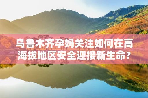 乌鲁木齐孕妈关注如何在高海拔地区安全迎接新生命？