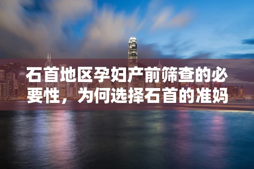 石首地区孕妇产前筛查的必要性，为何选择石首的准妈妈们需特别关注？