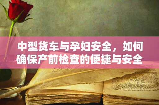 中型货车与孕妇安全，如何确保产前检查的便捷与安全？