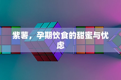 紫薯，孕期饮食的甜蜜与忧虑