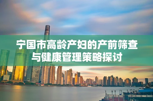 宁国市高龄产妇的产前筛查与健康管理策略探讨