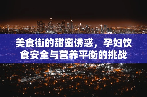 美食街的甜蜜诱惑，孕妇饮食安全与营养平衡的挑战