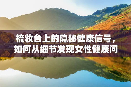 梳妆台上的隐秘健康信号，如何从细节发现女性健康问题？