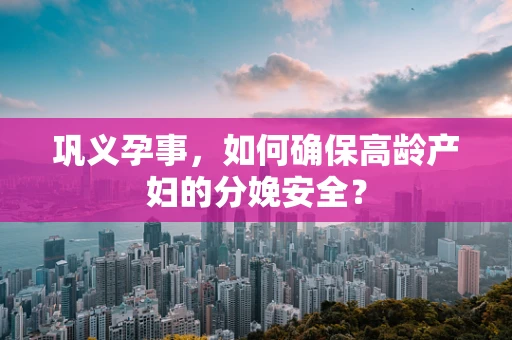巩义孕事，如何确保高龄产妇的分娩安全？
