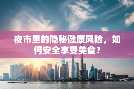 夜市里的隐秘健康风险，如何安全享受美食？