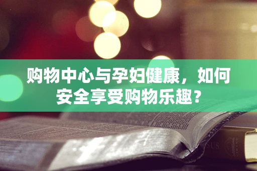 购物中心与孕妇健康，如何安全享受购物乐趣？