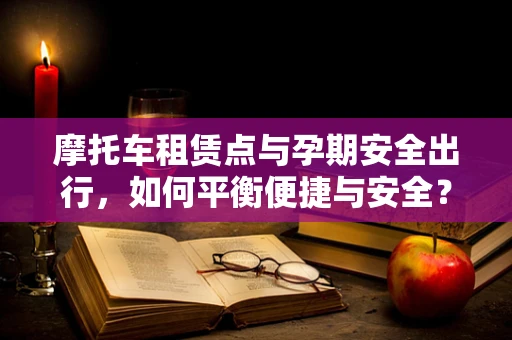 摩托车租赁点与孕期安全出行，如何平衡便捷与安全？