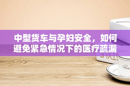 中型货车与孕妇安全，如何避免紧急情况下的医疗疏漏？