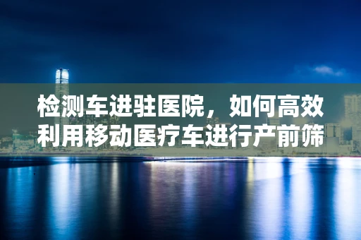 检测车进驻医院，如何高效利用移动医疗车进行产前筛查？