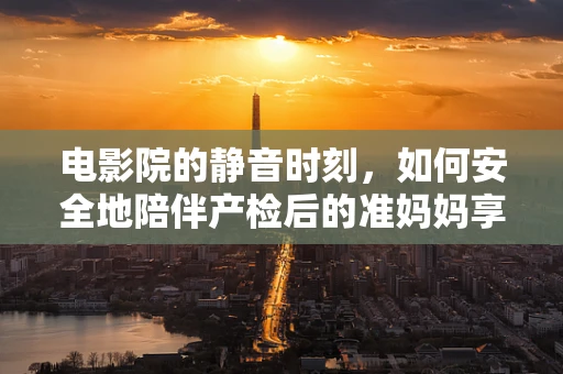电影院的静音时刻，如何安全地陪伴产检后的准妈妈享受观影？