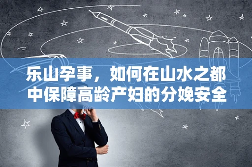 乐山孕事，如何在山水之都中保障高龄产妇的分娩安全？