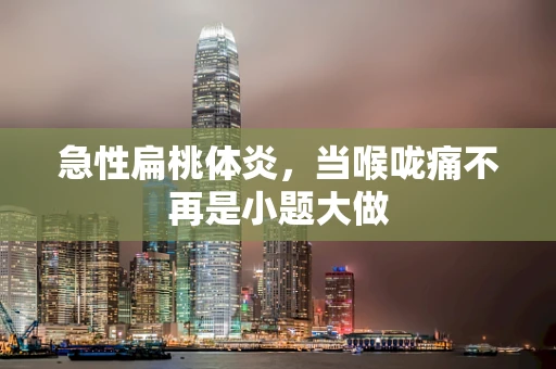 急性扁桃体炎，当喉咙痛不再是小题大做