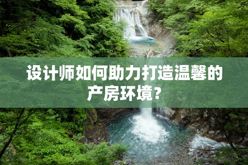 设计师如何助力打造温馨的产房环境？