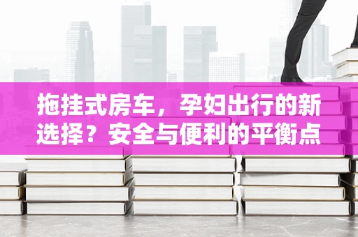 拖挂式房车，孕妇出行的新选择？安全与便利的平衡点在哪里？