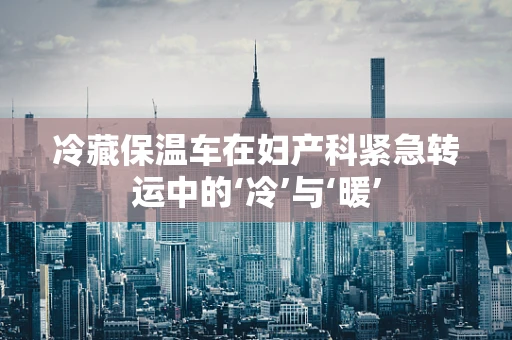 冷藏保温车在妇产科紧急转运中的‘冷’与‘暖’